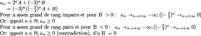 u_n=2^n A+(-3)^n B\\\;\;\;\;\; =(-3)^n((-\frac{2}{3})^nA+B)\\\text{Pour n assez grand de rang impairs et pour B }>0:\;\; u_n\rightarrow_{n\rightarrow +\infty} -\infty; ((-\frac{2}{3})^n\rightarrow _{n\rightarrow +\infty}0)\\\text{Or: qqsoit }n\in \N, u_n\geq 0 \\\text{Pour n assez grand de rang pairs et pour B } <0:\;\; u_n\rightarrow_{n\rightarrow +\infty} -\infty; ((-\frac{2}{3})^n\rightarrow _{n\rightarrow +\infty}0)\\\text{Or: qqsoit }n\in \N, u_n\geq 0 \text{ (contradiction), d'o B } = 0